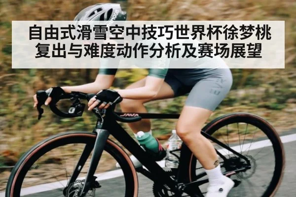 自由式滑雪空中技巧世界杯徐梦桃复出与难度动作分析及赛场展望