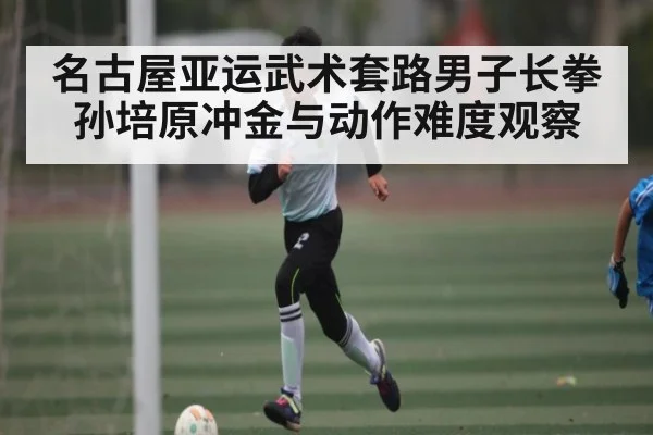 名古屋亚运武术套路男子长拳 孙培原冲金与动作难度观察