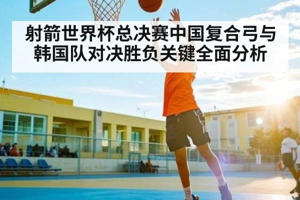 射箭世界杯总决赛中国复合弓与韩国队对决胜负关键全面分析
