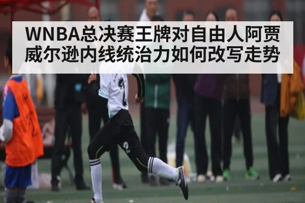 WNBA总决赛王牌对自由人阿贾威尔逊内线统治力如何改写走势