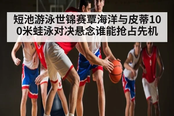 短池游泳世锦赛覃海洋与皮蒂100米蛙泳对决悬念谁能抢占先机